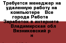 Требуется менеджер на удаленную работу на компьютере - Все города Работа » Заработок в интернете   . Владимирская обл.,Вязниковский р-н